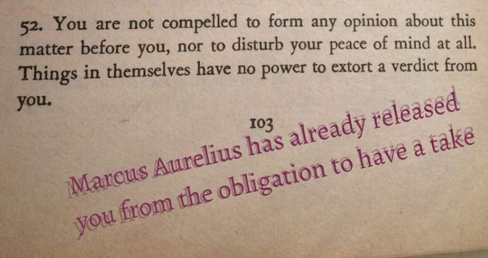 A quote from Marcus Aurelius that says "You are not compelled to form any opinion about this matter before you, nor to disturb your peace of mind at all. Things in themselves have no power to extort a verdict from you." Someone added their own comment that says "Marcus Aurelius has already released you from the obligation to have a take"
